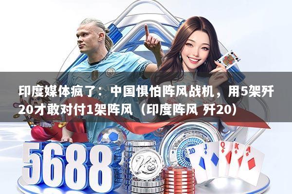 印度媒体疯了：中国惧怕阵风战机，用5架歼20才敢对付1架阵风（印度阵风 歼20）